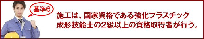 施工は、国家資格である強化プラスチック成形技能士の2級以上の資格取得者が行う。