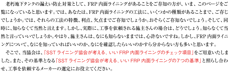 「老朽地下タンクの漏えい防止対策として、ＦＲＰ内面ライニングがあることをご存知の方が、いま、このページをご覧になっていると思います。では、あなたは、ＦＲＰ内面ライニングの工法に、いくつかの種類があることまで、ご存じでしょうか。では、それらの工法の特徴、利点、欠点までご存知でしょうか。おそらくご存知ないでしょう。そして、同時に、知らなくて当然と言えます。しかし、実際に、工事を依頼される施主さんの場合は、どうでしょう。知らなくて当然と言っていいでしょうか。やはり、施主さんは、なにも知らないままでは、心許ないですね。しかし、ＦＲＰ内面ライニングについて、なにを知っていればいいのか、なにを確認したらいいのかすら分からない方も多いと思います。
そこで、当協会は、「ＳＳＴライニング協会が考える、いいFRP内面ライニングのチェック項目」をご用意いたしました。また、その基準となる「SSTライニング協会が考える、いいFRP内面ライニングの７つの基準」と照らし合わせ、工事を依頼するメーカーの選定にお役立てください。